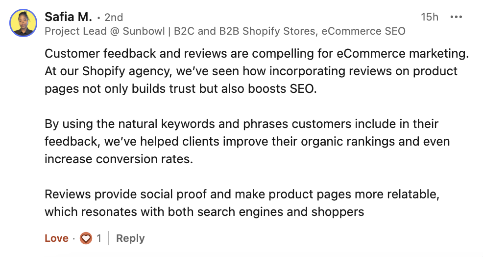 Safia Marmon's comment from LinkedIn talking about the importance of reviews in ecommerce marketing:
At our Shopify agency, we’ve seen how incorporating reviews on product pages not only builds trust but also boosts SEO.
By using the natural keywords and phrases customers include in their feedback, we’ve helped clients improve their organic rankings and even increase conversion rates.
Reviews provide social proof and make product pages more relatable, which resonates with both search engines and shoppers