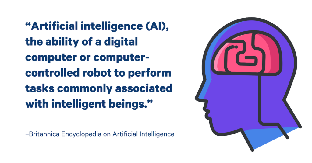 AI definition by britannica “Artificial intelligence (AI), the ability of a digital computer or computer-controlled robot to perform tasks commonly associated with intelligent beings. The term is frequently applied to the project of developing systems endowed with the intellectual processes characteristic of humans, such as the ability to reason, discover meaning, generalize, or learn from past experience.”
